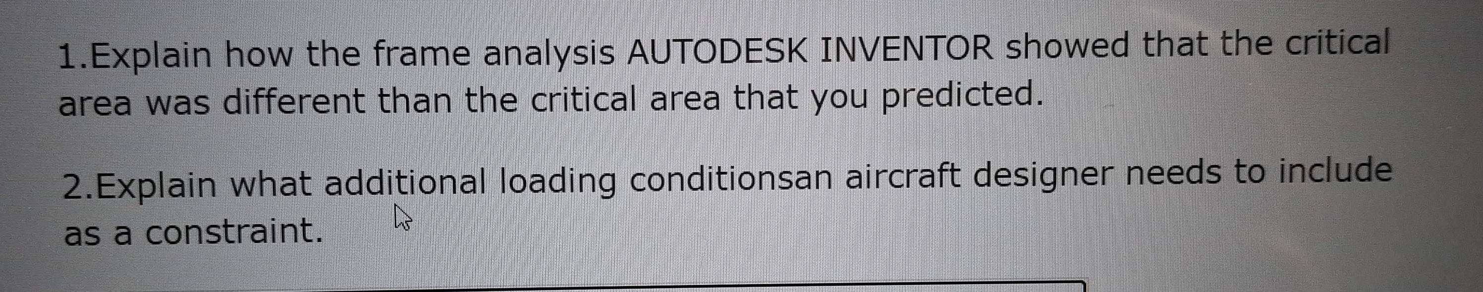 Explain how the frame analysis AUTODESK INVENTOR showed that the critical 
area was different than the critical area that you predicted. 
2.Explain what additional loading conditionsan aircraft designer needs to include 
as a constraint.