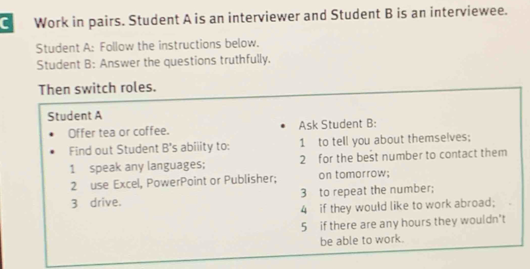 Work in pairs. Student A is an interviewer and Student B is an interviewee. 
Student A: Follow the instructions below. 
Student B: Answer the questions truthfully. 
Then switch roles. 
Student A 
Offer tea or coffee. Ask Student B: 
Find out Student B's ability to: 1 to tell you about themselves; 
1 speak any languages; 2 for the best number to contact them 
2 use Excel, PowerPoint or Publisher; on tomorrow; 
3 drive. 3 to repeat the number; 
4 if they would like to work abroad; 
5 if there are any hours they wouldn't 
be able to work.