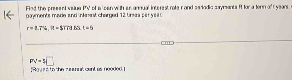 Find the present value PV of a loan with an annual interest rate r and periodic payments R for a term of t years, 
payments made and interest charged 12 times per year.
r=8.7% , R=$778.83, t=5
PV=$□
(Round to the nearest cent as needed.)