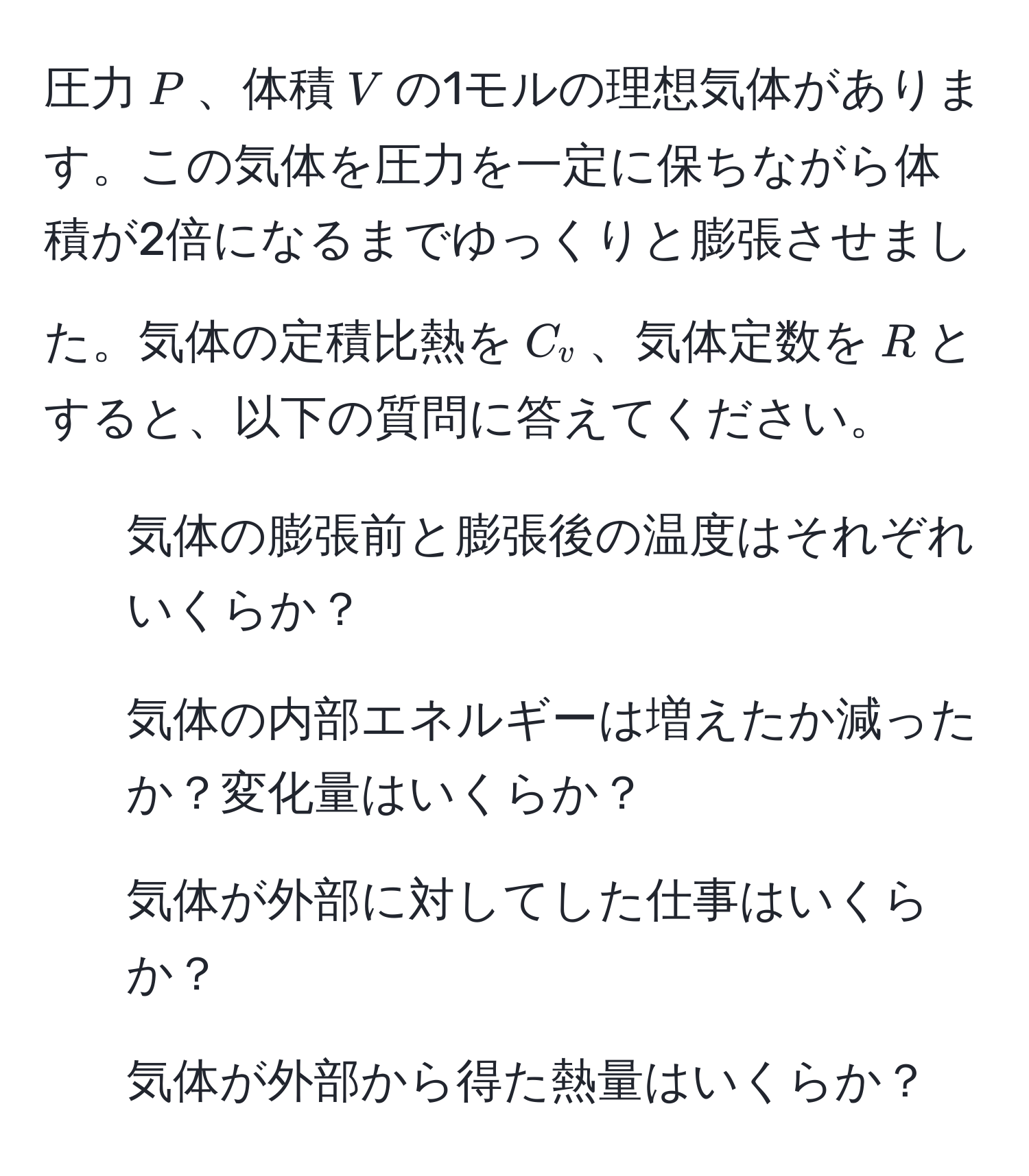 圧力$P$、体積$V$の1モルの理想気体があります。この気体を圧力を一定に保ちながら体積が2倍になるまでゆっくりと膨張させました。気体の定積比熱を$C_v$、気体定数を$R$とすると、以下の質問に答えてください。

1. 気体の膨張前と膨張後の温度はそれぞれいくらか？
2. 気体の内部エネルギーは増えたか減ったか？変化量はいくらか？
3. 気体が外部に対してした仕事はいくらか？
4. 気体が外部から得た熱量はいくらか？