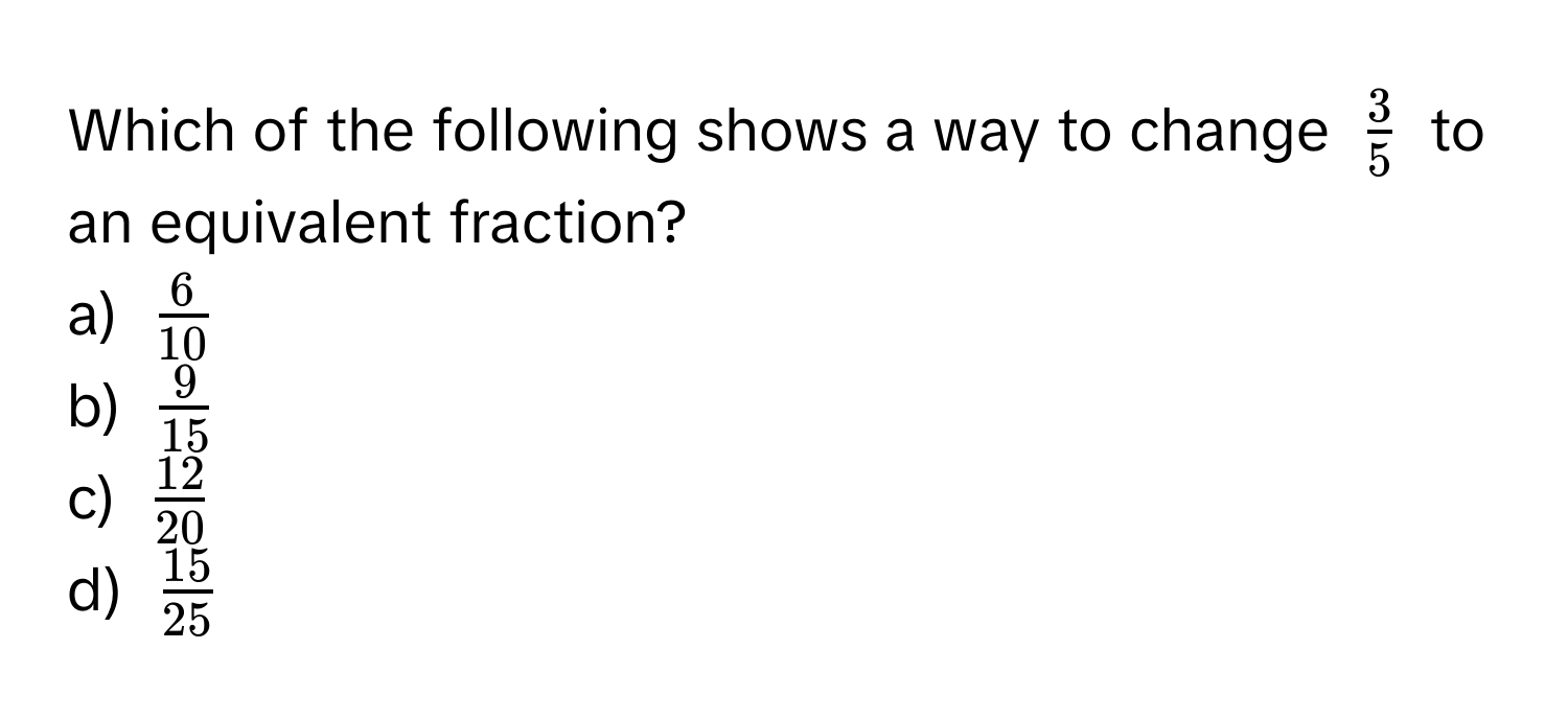 Which of the following shows a way to change $ 3/5 $ to an equivalent fraction?
a) $ 6/10 $
b) $ 9/15 $
c) $ 12/20 $
d) $ 15/25 $