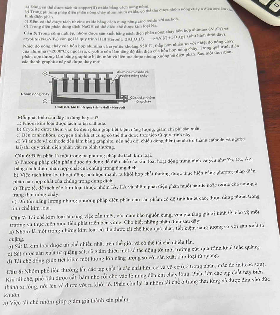 a) Đồng có thể được tách từ copper(II) oxide bằng cách nung nông.
b) Trong phương pháp điện phân nóng chảy aluminium oxide, có thể thu được nhôm nóng chảy ở điện cực âm củ
bình điện phân.
c) Kẽm có thể được tách từ zinc oxide bằng cách nung nóng zinc oxide với carbon.
d) Trong điện phân dung dịch NaOH có thể điều chế được kim loại Na.
Câu 5: Trong công nghiệp, nhôm được sản xuất bằng cách điện phân nóng chảy hỗn hợp alumina (Al_2O_3)vi
cryolite (Na₃AlF₆) còn gọi là quy trình Hall Héroult: 2Al_2O_3(l)to 4Al(l)+3O_2(g) (như hình dưới đây).
Nhiệt độ nóng chảy của hỗn hợp alumina và cryolite khoảng 950°C , thấp hơn nhiều so với nhiệt độ nóng chảy
của alumina (>2000°C); ngoài ra, cryolite còn làm tăng độ dẫn điện của hỗn hợp nóng chảy. Trong quá trình điện
phân, cực dương làm bằng graphite bị ăn mòn và liên tục được nhúng xuống bê điện phân. Sau một thời gian,
các thanh graphite này sẽ được thay mới.
Mỗi phát biểu sau đây là đúng hay sai?
a) Nhôm kim loại được tách ra tại cathode.
b) Cryolite được thêm vào bể điện phân giúp tiết kiệm năng lượng, giảm chi phí sản xuất.
c) Bên cạnh nhôm, oxygen tinh khiết cũng có thể thu được trực tiếp từ quy trình này.
d) Vì anode và cathode đều làm bằng graphite, nên nếu đồi chiều dòng đièr (anode trở thành cathode và ngược
lại) thì quy trình điện phân vẫu ra bình thường.
Câu 6: Điện phân là một trong ba phương pháp để tách kim loại.
a) Phương pháp điện phân được áp dụng đề điều chế các kim loại hoạt động trung bình và yếu như Zn, Cu, Ag,.
bằng cách điện phân hợp chất của chúng trong dung dịch.
b) Việc tách kim loại hoạt động hoá học mạnh ra khỏi hợp chất thường được thực hiện bằng phương pháp điện
phân các hợp chất của chúng trong dung dịch.
c) Thực tế, để tách các kim loại thuộc nhóm IA, IIA và nhôm phải điện phân muối halide hoặc oxide của chúng ở
trạng thái nóng chảy.
d) Dù tốn năng lượng nhưng phương pháp điện phân cho sản phẩm có độ tinh khiết cao, được dùng nhiều trong
tinh chế kim loại.
Câu 7: Tái chế kim loại là công việc cần thiết, vừa đảm bảo nguồn cung, vừa gia tăng giá trị kinh tế, bảo vệ môi
trường và thực hiện mục tiêu phát triển bền vững. Cho biết những nhận định sau đây:
a) Nhôm là một trong những kim loại có thể được tái chế hiệu quả nhất, tiết kiệm năng lượng so với sản xuất từ
quặng.
b) Sắt là kim loại được tái chế nhiều nhất trên thế giới và có thể tái chế nhiều lần.
c) Sắt được sản xuất từ quặng sắt, sẽ giảm thiểu một số tác động tới môi trường của quá trình khai thác quặng.
d) Tái chế đồng giúp tiết kiệm một lượng lớn năng lượng so với sản xuất kim loại từ quặng.
Câu 8: Nhôm phế liệu thường lẫn các tạp chất là các chất hữu cơ và vô cơ (có trong nhãn, mác do in hoặc sơn).
Khi tái chế, phế liệu được cắt, băm nhỏ rồi cho vào lò nung đến khi chảy lỏng. Phần lớn các tạp chất này biến
thành xỉ lỏng, nổi lên và được vớt ra khỏi lò. Phần còn lại là nhôm tái chế ở trạng thái lỏng và được đưa vào đúc
khuôn.
a) Việc tái chế nhôm giúp giảm giá thành sản phẩm.