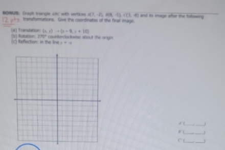 BONUS：Graph triangle . coC with vertices A(7,-2), B(8,-5), C(3,-4) and its image after the following 
" + transformations. Give the coordinates of the final image. 
(a) Translation: (x,y)to (x-9,y+10)
(b) Rotation: 270° countercloclowise about the origin 
(c) Reflection: in the Iine y=-x
A __j 
__ 
= 
__ 
overline 