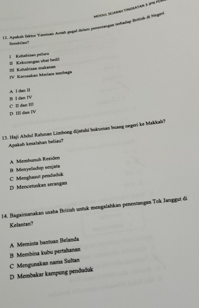 modul Sejarah tingkatan 3 jpN pér
12. Apakah faktor Yamtuan Antah gagal dalam penentangan terhadap British di Negeri
Sembilan?
II Kekurangan ubat bedil I Kehabisan peluru
III Kehabisan makanan
IV Kerosakan Meriam tembaga
A I dan II
B I dan IV
C II dan III
D III dan IV
13. Haji Abdul Rahman Limbong dijatuhi hukuman buang negeri ke Makkah?
Apakah kesalahan beliau?
A Membunuh Residen
B Menyeludup senjata
C Menghasut penduduk
D Mencetuskan serangan
14. Bagaimanakan usaha British untuk mengalahkan penentangan Tok Janggut di
Kelantan?
A Meminta bantuan Belanda
B Membina kubu pertahanan
C Mengunakan nama Sultan
D Membakar kampung penduduk