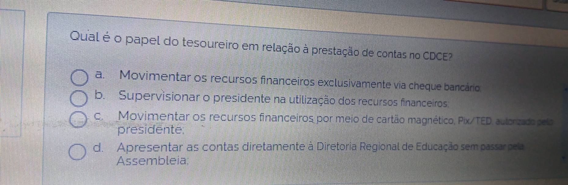 Qual é o papel do tesoureiro em relação à prestação de contas no CDCE?
a. Movimentar os recursos financeiros exclusivamente via cheque bancário
b. Supervisionar o presidente na utilização dos recursos financeiros
c. Movimentar os recursos financeiros por meio de cartão magnético, Pix/TED, autorizado pelo
presidente
d. Apresentar as contas diretamente à Diretoria Regional de Educação sem passar pela
Assembleia