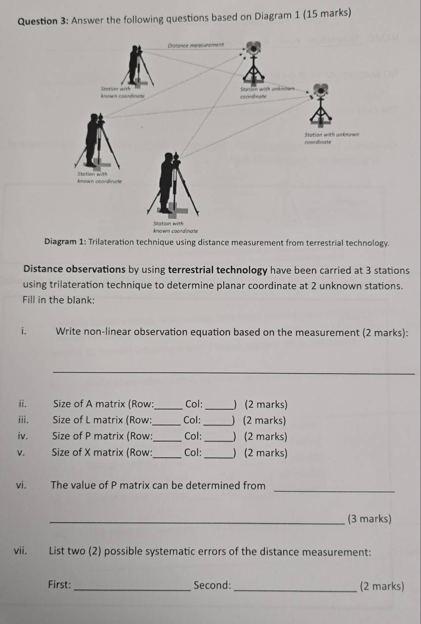 Answer the following questions based on Diagram 1 (15 marks) 
Diagram 1: Trilateration technique using distance measurement from terrestrial technology. 
Distance observations by using terrestrial technology have been carried at 3 stations 
using trilateration technique to determine planar coordinate at 2 unknown stations. 
Fill in the blank: 
i. Write non-linear observation equation based on the measurement (2 marks): 
_ 
ii. Size of A matrix (Row: _Col:_ ) (2 marks) 
iii. Size of L matrix (Row:_ Col: _) (2 marks) 
iv. Size of P matrix (Row:_ Col: _) (2 marks) 
V. Size of X matrix (Row:_ Col: _)(2 marks) 
_ 
vi. The value of P matrix can be determined from 
_(3 marks) 
vii. List two (2) possible systematic errors of the distance measurement: 
First: _Second: _(2 marks)