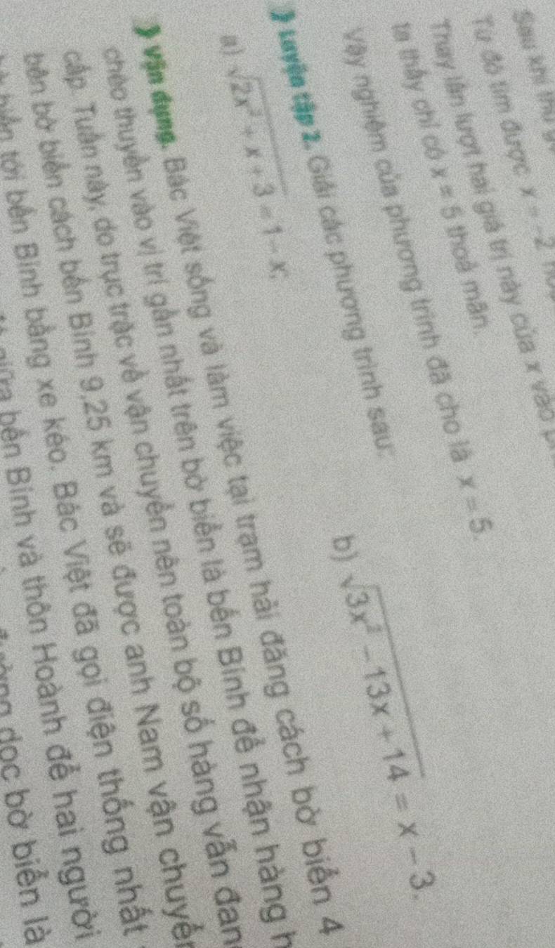 Sau khi thu y 
Từ đô tìm được x=-2
Thay lần lượt hai giá trị này của x vào 
ta thấy chỉ có x=5 thoả mãn. 
Vậy nghiệm của phương trình đã cho là x=5. 
b) sqrt(3x^2-13x+14)=x-3. 
Luyện tập 2. Giải các phương trình sau: 
a) sqrt(2x^2+x+3)=1-x; 
Vận dụng. Bác Việt sống và làm việc tại trạm hải đăng cách bờ biển 4
chéo thuyền vào vị trí gần nhất trên bờ biển là bến Bính để nhận hàng h 
Tấp. Tuần này, do trục trậc về vận chuyển nên toàn bộ số hàng vẫn đan 
bên bờ biển cách bến Binh 9,25 km và sẽ được anh Nam vận chuyế 
tiân tới bản Binh bằng xe kéo. Bác Việt đã gọi điện thống nhất 
him bến Bính và thôn Hoành đễ hai người 
lường dọc bờ biển là