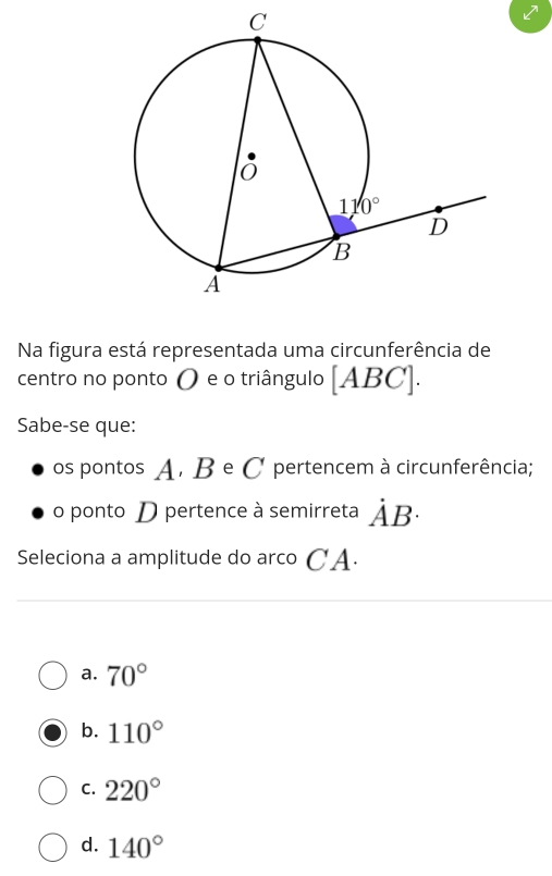 Na figura está representada uma circunferência de
centro no ponto 〇 e o triângulo [ABC].
Sabe-se que:
os pontos A. B e C pertencem à circunferência;
o ponto D pertence à semirreta dot AB·
Seleciona a amplitude do arco CA.
a. 70°
b. 110°
C. 220°
d. 140°