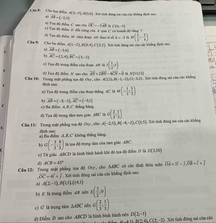 Cho hai điển A(3,-5),B(1,0) Xét tính đúng sai của các khẳng định sau
a) overline AB=(-2,5)
a) Toạ độ điểm C sao cho vector OC=-3vector AB C(6,-5)
c) Tọa độ điểm D đổi xứng của A qua C có hoành độ bằng 7
d) Tọa độ điểm M chia đoạn A.B theo ti số k=-3 M( 3/2 ;- 5/4 )
Câu 9: Cho ba điểm A(1;-2),B(0,4),C(3;2) Xét tính động sai của các khẳng định sau:
a) vector AB=(-1,6)
b) vector AC=(2,4);vector BC=(3,-2)
16
c) Tọa độ trung điểm của đoạn AB là r( 1/2 ;1)
d) Tọa độ điểm N sao cho vector AN+2vector BN-4vector CN=vector 0 là N(11,12)
Câu 10: Trong mặt phẳng tọa độ Oxy, cho A(2;1),B(-1;-2) C(-3,2). Xết tính đùng sai của các khẳng
C định sau:
a) Tọa độ trung điểm của đoạn thắng AC là M(- 1/2 ; 3/2 )
b) overline AB=(-3;-3),overline AC=(-5;1)
 c) Ba điểm A, B, C thẳng hàng.
d) Tọa độ trọng tâm tam giác ABC là G( 2/3 ; 1/3 )
C  Câu 11: Trong mặt phẳng toạ độ Oxy, cho A(-2;5),B(-4;-2),C(1;5) 1. Xét tính đứng sai của các khẳng
djnh sau:
a) Ba điểm A, 8, C không thắng hàng.
b)
C G(- 5/3 ; 8/3 ) là tọa độ trọng tâm của tam giác ABC .
c) Tứ giác ABCD là hình bình hành khi đó tọa độ điểm D là D(3,10)
d) ACB=45°
Câu 12: Trong mặt phẳng tọa độ Oxy, cho △ ABC có các đình thỏa mǎn vector OA=2vector i-widehat j,vector OB=vector i+vector j .vector OC=4+overline J. Xét tính đúng sai của các khẳng định sau:
a) A(2;-1),B(1;1),((4;1)
b) E là trung điểm AB nên E( 3/2 ;0)
c) G là trọng tâm △ ABC nên G( 2/3 ; 1/3 )
d) Điểm D sao cho ABCD là hình bình hành nên D(2;-1)
B(2:4),C(2;-2). Xét tính đúng sai của các