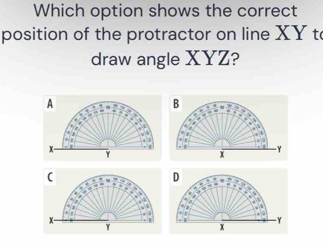 Which option shows the correct 
position of the protractor on line XY to 
draw angle XYZ? 
A 70 90 7 = w B 1 90 P_H
a
7 4
4 11
a 
a
5 a 
a
7
9 g
5
x - 
I I
Y
Y
x
(
90  3y/x  x10 125
yiè füè hg 
T 

a
5
a 
B
x
Y