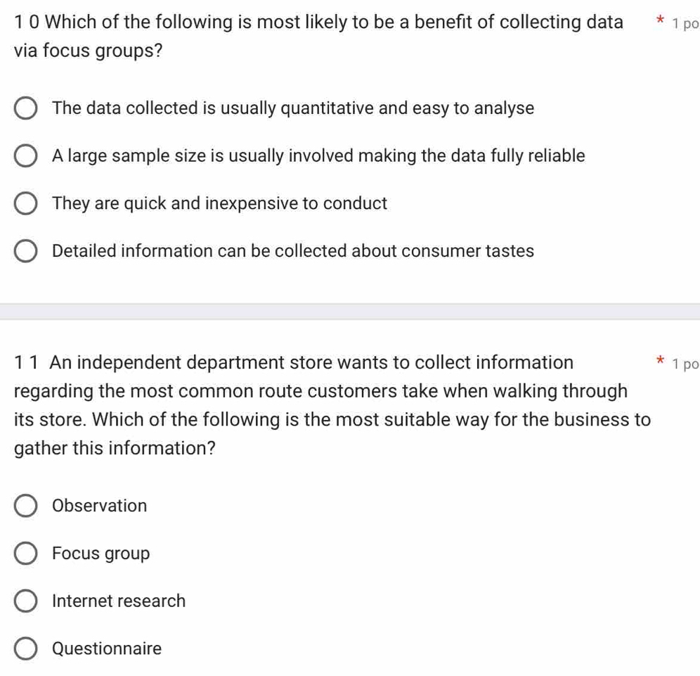 1 0 Which of the following is most likely to be a benefit of collecting data * 1 po
via focus groups?
The data collected is usually quantitative and easy to analyse
A large sample size is usually involved making the data fully reliable
They are quick and inexpensive to conduct
Detailed information can be collected about consumer tastes
11 An independent department store wants to collect information 1 po
regarding the most common route customers take when walking through
its store. Which of the following is the most suitable way for the business to
gather this information?
Observation
Focus group
Internet research
Questionnaire