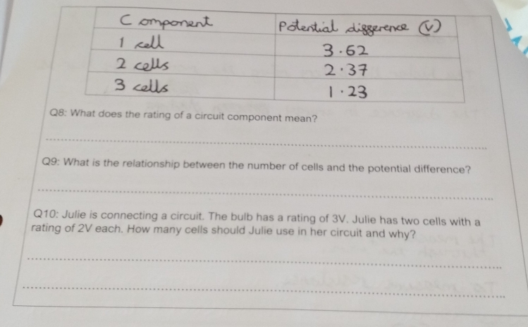 Qing of a circuit component mean? 
_ 
Q9: What is the relationship between the number of cells and the potential difference? 
_ 
Q10: Julie is connecting a circuit. The bulb has a rating of 3V. Julie has two cells with a 
rating of 2V each. How many cells should Julie use in her circuit and why? 
_ 
_