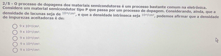 2/5 - O processo de dopagens dos materiais semicondutores é um processo bastante comum na eletrônica.
Considere um material semicondutor tipo P que passa por um processo de dopagem. Considerando, ainda, que a
densidade de lacunas seja de 10^(16)/cm^3 , e que a densidade intrínseca seja 10^(15)/cm^3 , podemos afirmar que a densidade
de impurezas aceitadoras é de:
9* 10^(12)/cm^3.
9* 10^(11)/cm^3.
9* 10^(13)/cm^3.
9* 10^(15)/cm^3.
9* 10^(14)/cm^3.