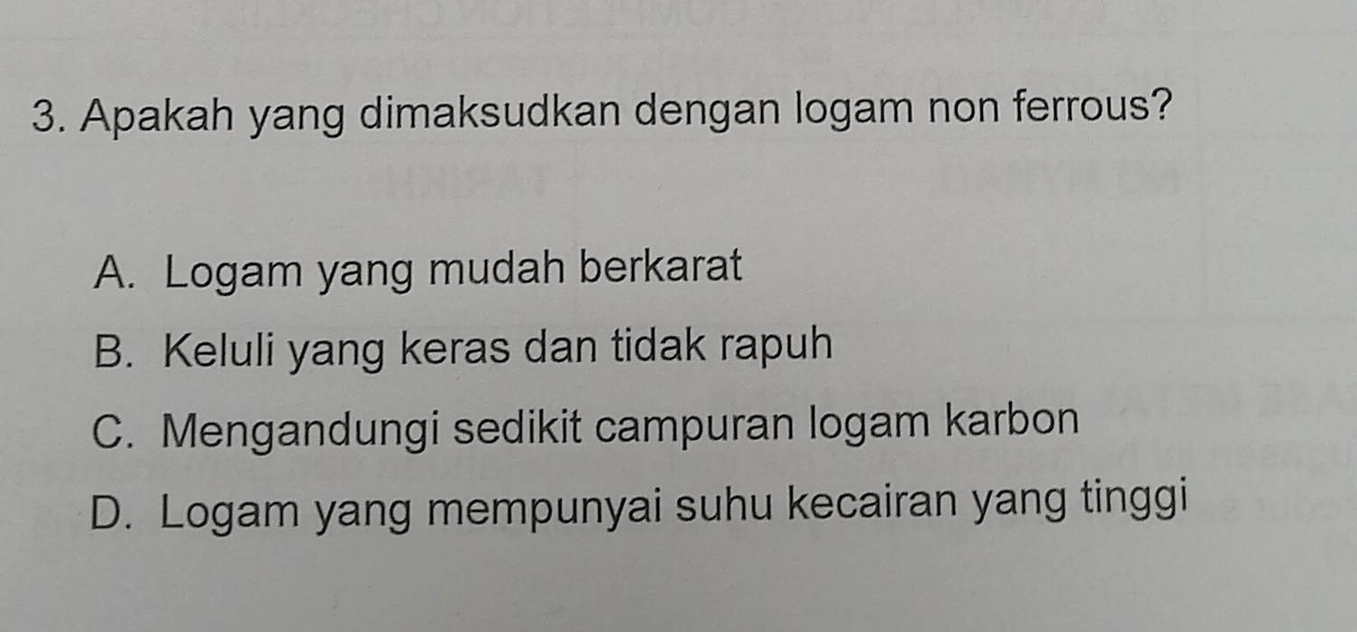 Apakah yang dimaksudkan dengan logam non ferrous?
A. Logam yang mudah berkarat
B. Keluli yang keras dan tidak rapuh
C. Mengandungi sedikit campuran logam karbon
D. Logam yang mempunyai suhu kecairan yang tinggi