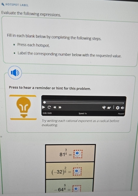 HOTSPOT LABEL
Evaluate the following expressions.
Fill in each blank below by completing the following steps.
Press each hotspot.
Label the corresponding number below with the requested value.
Press to hear a reminder or hint for this problem.
0:00/0:05 Speed: 1
Try writing each rational exponent as a radical before
evaluating.