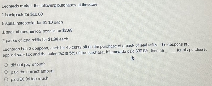 Leonardo makes the following purchases at the store:
1 backpack for $16.89
5 spiral notebooks for $1.19 each
1 pack of mechanical pencils for $3.68
2 packs of lead refills for $1.88 each
Leonardo has 2 coupons, each for 45 cents off on the purchase of a pack of lead refills. The coupons are
applied after tax and the sales tax is 5% of the purchase. If Leonardo paid $30.89 , then he_ for his purchase.
did not pay enough
paid the correct amount
paid $0.04 too much