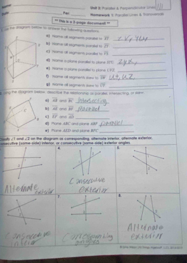 Name: 
_ 
Unit 3: Parallel & Perpendicular Lines 
_ 
Date: Per:_ Homework 1: Paratlel Lines & Transversals 
** This is a 2-page document! "* 
I me the diagtam below to answer the following questions. 
a) Name all segments paraliel to overline XT _ 
b) Name all segments paralle! to overline ZY. _ 
c) Name all segments paralle! to overline VS. _ 
d) :Name a plane paraflel to plane S7T/_ 
e) Name a plane parallei to piane (/VZ._ 
f) Name all segments skew to overline SW _ 
g) Name all segments skew to overline UT. _ 
, ssing the diagram below, describe the relationship as parallel, intersecting, or skew. 
a) overline AB and overline BC _ 
and overline BF _ 
b) overline AE
c) overline EF
and overline AD _ 
d) Plane ABC and plane ABF _ 
e) Plane AED and plane BFC _ 
Classify ∠ 1 and ∠ 2 on the diagram as corresponding, alternate interior, alternate exterior, 
consecutive (same-side) interior, or consecutive (same-side) exterior angles 
4. 
5. 
2 
D 
1 
② 
7. 
B. 
# Gina Wison (A) lnings Algete, LCL, 2014201)