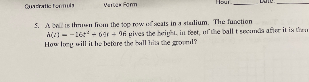 Quadratic Formula Vertex Form Hour:_ Date:_ 
5. A ball is thrown from the top row of seats in a stadium. The function
h(t)=-16t^2+64t+96 gives the height, in feet, of the ball t seconds after it is thro 
How long will it be before the ball hits the ground?