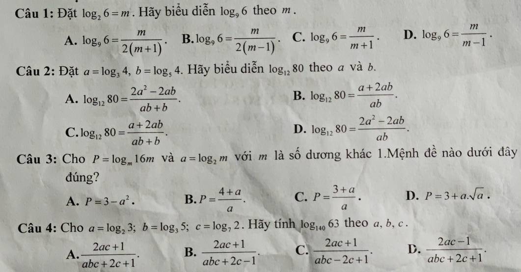 Đặt log _26=m Hãy biểu diễn log _96 theo m.
A. log _96= m/2(m+1) . B. log _96= m/2(m-1) . C. log _96= m/m+1 . D. log _96= m/m-1 . 
Câu 2: Đặt a=log _34, b=log _54. Hãy biểu diễn log _1280 theo a và b.
B.
A. log _1280= (2a^2-2ab)/ab+b . log _1280= (a+2ab)/ab .
C. log _1280= (a+2ab)/ab+b . log _1280= (2a^2-2ab)/ab . 
D.
Câu 3: Cho P=log _m16m và a=log _2m với m là số dương khác 1.Mệnh đề nào dưới đây
đúng?
A. P=3-a^2. B. P= (4+a)/a . C. P= (3+a)/a . D. P=3+a.sqrt(a). 
Câu 4: Cho a=log _23; b=log _35; c=log _72. Hãy tính log _14063 theo a, b, c.
A.  (2ac+1)/abc+2c+1 . B.  (2ac+1)/abc+2c-1 . C.  (2ac+1)/abc-2c+1 . D.  (2ac-1)/abc+2c+1 .