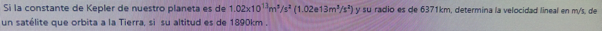 Si la constante de Kepler de nuestro planeta es de 1.02x10¹²m²/s² (1.02e13m²/s²) y su radio es de 6371km, determina la velocidad lineal en m/s, de 
un satélite que orbita a la Tierra, si su altitud es de 1890km
