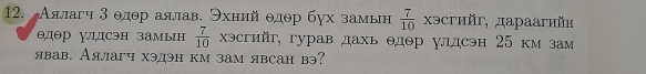 Аялагч 3 θдθр аялав. Эхний θдθр бγх замьн  7/10  χэсгийг, дараагий»
θдθр удсэн замын  7/10  хэсгийг, гурав дахь θдθр γлдсэн 25 км зам 
явав. Аялагч хэдэн км зам явсан вэ?