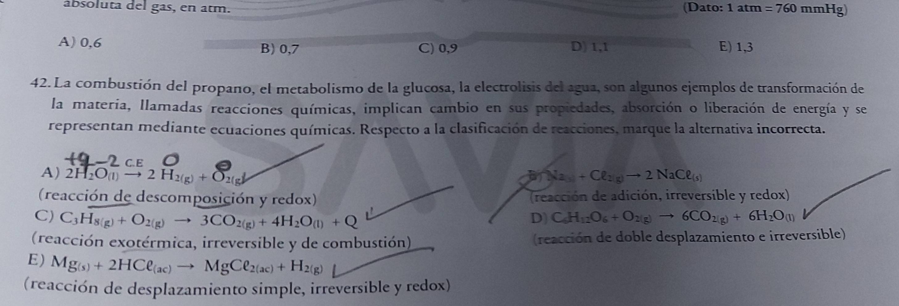 absoluta del gas, en atm. (Dato: 1 tm=760 mmHg)
A) 0,6
B) 0,7 C) 0,9 D) 1,1 E) 1, 3
42. La combustión del propano, el metabolismo de la glucosa, la electrolisis del agua, son algunos ejemplos de transformación de
la materia, llamadas reacciones químicas, implican cambio en sus propiedades, absorción o liberación de energía y se
representan mediante ecuaciones químicas. Respecto a la clasificación de reacciones, marque la alternativa incorrecta.
2 ce
A) 2H_2O_(l)to 2H_2(g)+O_2(g)downarrow B_a_3+Cl_2(g)to 2NaCl_(s) 
(reacción de descomposición y redox) (reacción de adición, irreversible y redox)
C) C_3H_8(g)+O_2(g)to 3CO_2(g)+4H_2O_(l)+Q D) C_6H_12O_6+O_2(g)to 6CO_2(g)+6H_2O_(l)
(reacción exotérmica, irreversible y de combustión) (reacción de doble desplazamiento e irreversible)
E) Mg_(s)+2HCell _(ac)to MgCell _2(ac)+H_2(g)
(reacción de desplazamiento simple, irreversible y redox)