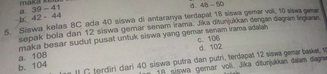 maka kei
a. 39-41
d. 48-50
b. 42-44
5. Siswa kelas 8C ada 40 siswa di antaranya terdapat 18 siswa gemar voli, 10 siswa gemar
sepak bola dan 12 siswa gemar senam irama. Jika ditunjukkan dengan diagram lingkaran,
maka besar sudut pusat untuk siswa yang gemar senam irama adalah
c. 106
a. 108 d. 102
II C terdiri dari 40 siswa putra dan putri, terdapat 12 siswa gemar basket, 10
b. 104
18 siswa gemar voli. Jika ditunjukkan dalam diagrar