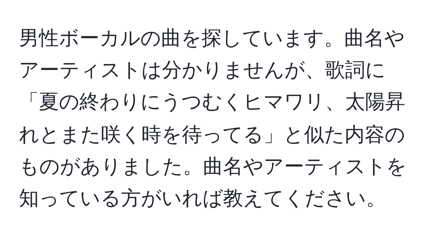 男性ボーカルの曲を探しています。曲名やアーティストは分かりませんが、歌詞に「夏の終わりにうつむくヒマワリ、太陽昇れとまた咲く時を待ってる」と似た内容のものがありました。曲名やアーティストを知っている方がいれば教えてください。