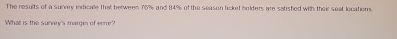 The results of a survey indicale that between 76% and 84% of the season ticked bolders are satisfied with their seat locations. 
What is the survey's margin of enror?