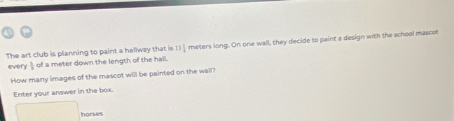 The art club is planning to paint a hallway that is 11 1/4  meters long. On one wall, they decide to paint a design with the school mascot 
every  5/8  of a meter down the length of the hall. 
How many images of the mascot will be painted on the wall? 
Enter your answer in the box. 
horses