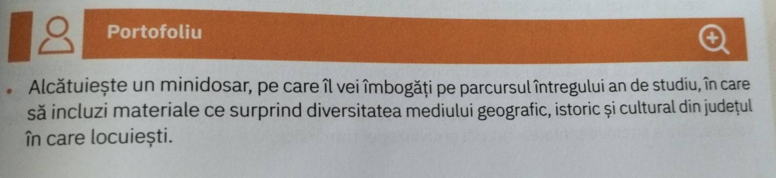 Portofoliu 
+ 
Alcătuiește un minidosar, pe care îl vei îmbogăți pe parcursul întregului an de studiu, în care 
să incluzi materiale ce surprind diversitatea mediului geografic, istoric și cultural din județul 
în care locuiești.