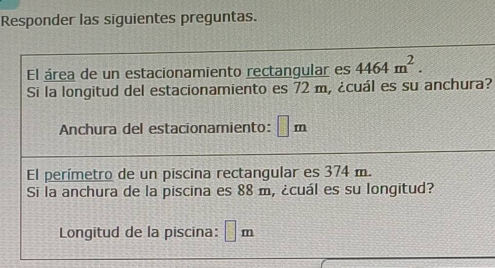 Responder las siguientes preguntas. 
El área de un estacionamiento rectangular es 4464m^2. 
Si la longitud del estacionamiento es 72 m, ¿cuál es su anchura? 
Anchura del estacionamiento: □ m
El perímetro de un piscina rectangular es 374 m. 
Si la anchura de la piscina es 88 m, ¿cuál es su longitud? 
Longitud de la piscina: □ m