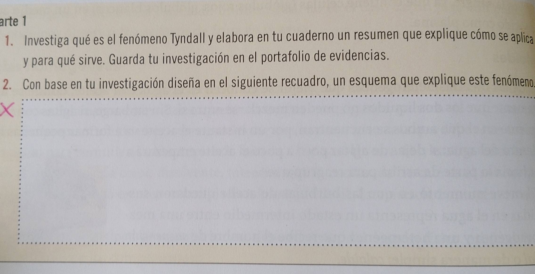 arte 1 
1. Investiga qué es el fenómeno Tyndall y elabora en tu cuaderno un resumen que explique cómo se aplica 
y para qué sirve. Guarda tu investigación en el portafolio de evidencias. 
2. Con base en tu investigación diseña en el siguiente recuadro, un esquema que explique este fenómeno