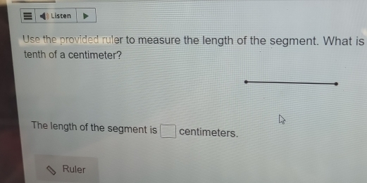 Listen 
Use the provided ruler to measure the length of the segment. What is 
tenth of a centimeter? 
The length of the segment is □ centimeters. 
Ruler