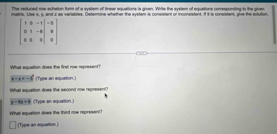 The reduced row echelon form of a system of linear equations is given. Write the system of equations corresponding to the given
matrix. Use x, y, and z as variables. Determine whether the system is consistent or inconsistent. If it is consistent, give the solution.
beginbmatrix 1&0&-1&-5 0&1&-6&9 0&0&0endvmatrix
What equation does the first row represent?
x-z=-5 (Type an equation.)
What equation does the second row represent?
y-6z=9 (Type an equation.)
What equation does the third row represent?
(Type an equation.)