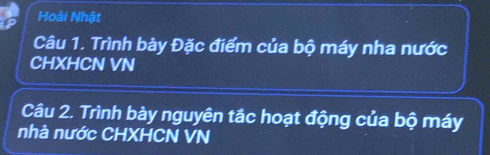 Hoài Nhật 
Câu 1. Trình bày Đặc điểm của bộ máy nha nước 
CHXHCN VN 
Câu 2. Trình bày nguyên tắc hoạt động của bộ máy 
nhà nước CHXHCN VN