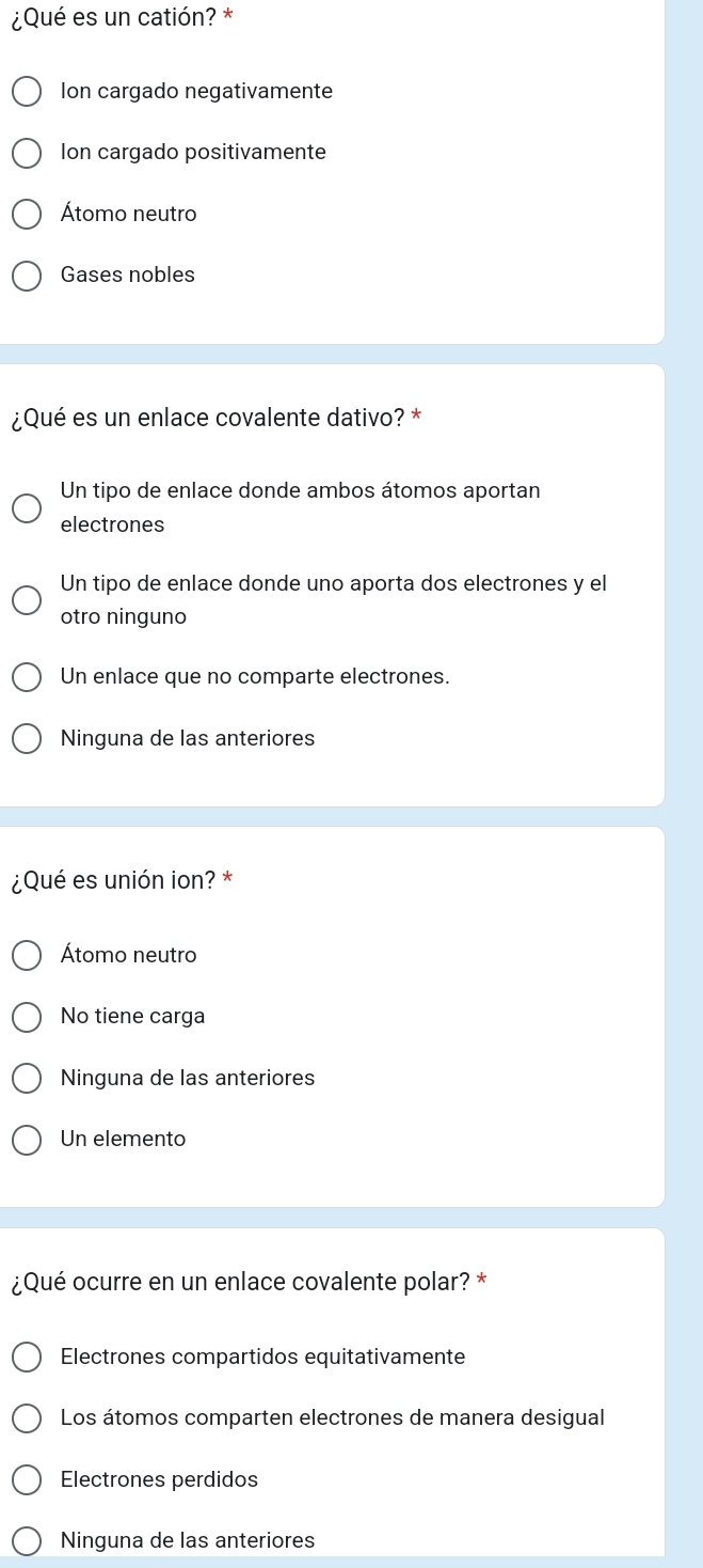 ¿Qué es un catión? *
Ion cargado negativamente
Ion cargado positivamente
Átomo neutro
Gases nobles
¿Qué es un enlace covalente dativo? *
Un tipo de enlace donde ambos átomos aportan
electrones
Un tipo de enlace donde uno aporta dos electrones y el
otro ninguno
Un enlace que no comparte electrones.
Ninguna de las anteriores
¿Qué es unión ion? *
Átomo neutro
No tiene carga
Ninguna de las anteriores
Un elemento
¿Qué ocurre en un enlace covalente polar? *
Electrones compartidos equitativamente
Los átomos comparten electrones de manera desigual
Electrones perdidos
Ninguna de las anteriores