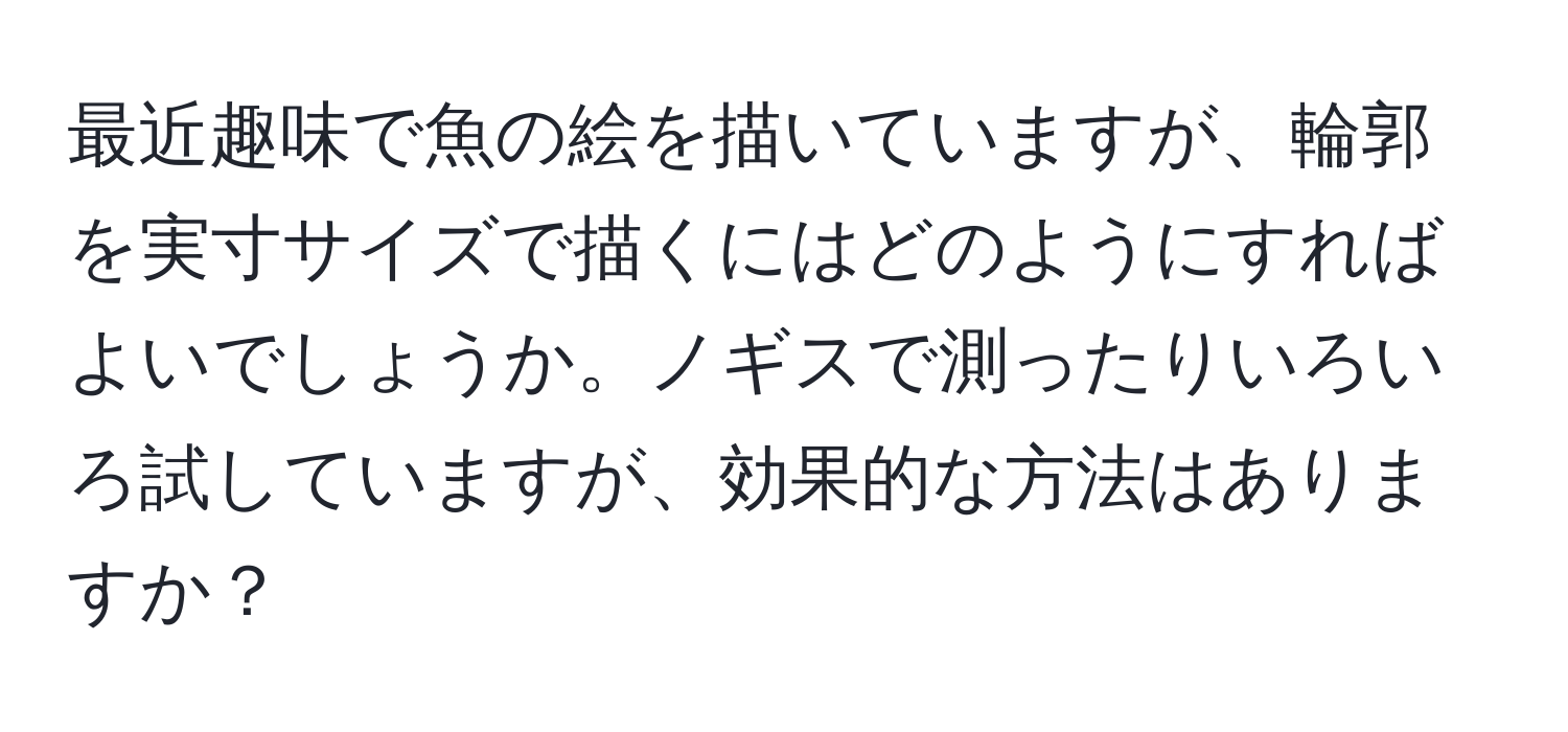 最近趣味で魚の絵を描いていますが、輪郭を実寸サイズで描くにはどのようにすればよいでしょうか。ノギスで測ったりいろいろ試していますが、効果的な方法はありますか？