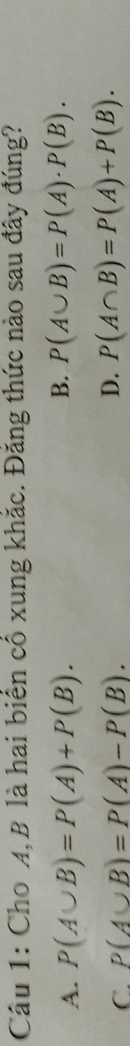 Cho A, B là hai biển cổ xung khắc. Đăng thức nào sau đây đúng?
A. P(A∪ B)=P(A)+P(B).
B. P(A∪ B)=P(A)· P(B).
C. P(A∪ B)=P(A)-P(B).
D. P(A∩ B)=P(A)+P(B).