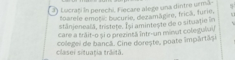 Lucraţi în perechi. Fiecare alege una dintre urma- 
toarele emoţii: bucurie, dezamăgire, frică, furie, 
stânjeneală, tristeţe. Își amintește de o situaţie în . 
care a trăit-o și o prezintă într-un minut colegului/ 
colegei de bancă. Cine dorește, poate împărtăși 
clasei situaţia trăită.