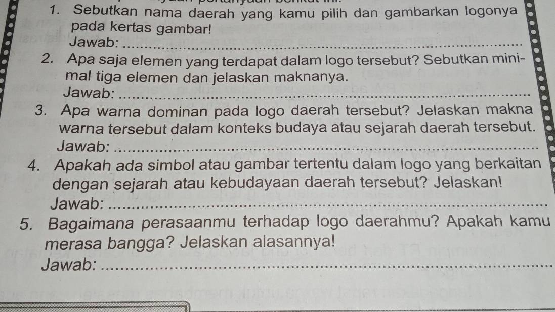 Sebutkan nama daerah yang kamu pilih dan gambarkan logonya . 
. 
. 
a 
pada kertas gambar! 
Jawab:_ 
2. Apa saja elemen yang terdapat dalam logo tersebut? Sebutkan mini- 
mal tiga elemen dan jelaskan maknanya. 
Jawab:_ 
3. Apa warna dominan pada logo daerah tersebut? Jelaskan makna 
warna tersebut dalam konteks budaya atau sejarah daerah tersebut. 
Jawab:_ 
4. Apakah ada simbol atau gambar tertentu dalam logo yang berkaitan 
dengan sejarah atau kebudayaan daerah tersebut? Jelaskan! 
Jawab:_ 
5. Bagaimana perasaanmu terhadap logo daerahmu? Apakah kamu 
merasa bangga? Jelaskan alasannya! 
Jawab:_ 
_