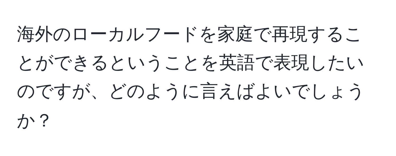 海外のローカルフードを家庭で再現することができるということを英語で表現したいのですが、どのように言えばよいでしょうか？