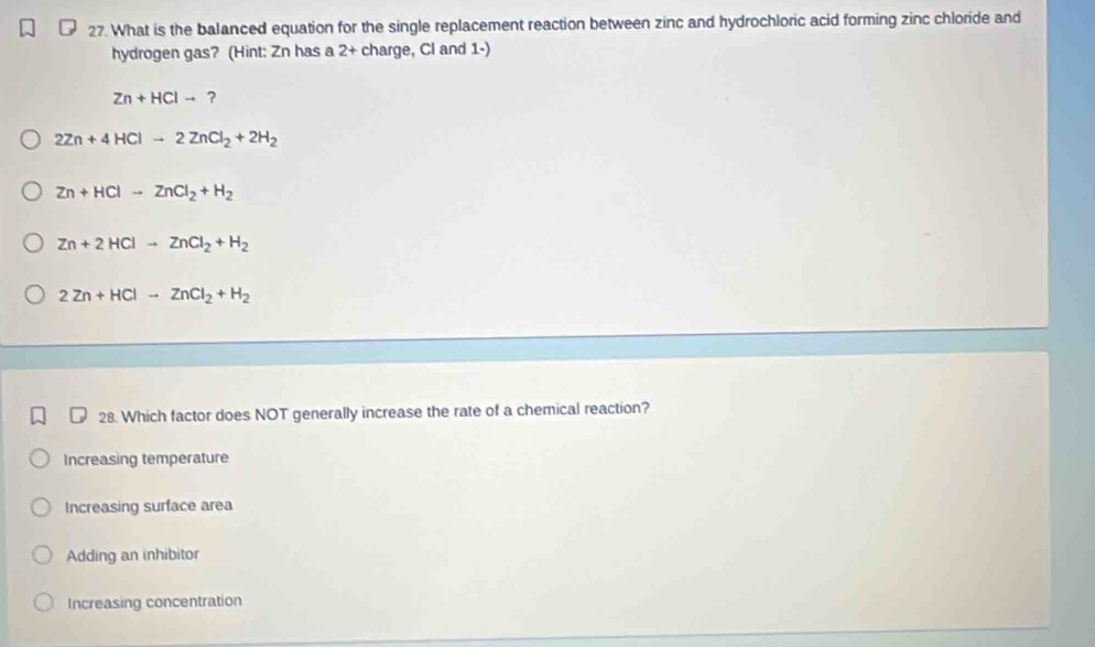 What is the balanced equation for the single replacement reaction between zinc and hydrochloric acid forming zinc chloride and
hydrogen gas? (Hint: Zn has a 2 + charge, Cl and 1 -)
Zn+HClto ?
2Zn+4HClto 2ZnCl_2+2H_2
Zn+HClto ZnCl_2+H_2
Zn+2HClto ZnCl_2+H_2
2Zn+HClto ZnCl_2+H_2
₹ 28. Which factor does NOT generally increase the rate of a chemical reaction?
Increasing temperature
Increasing surface area
Adding an inhibitor
Increasing concentration