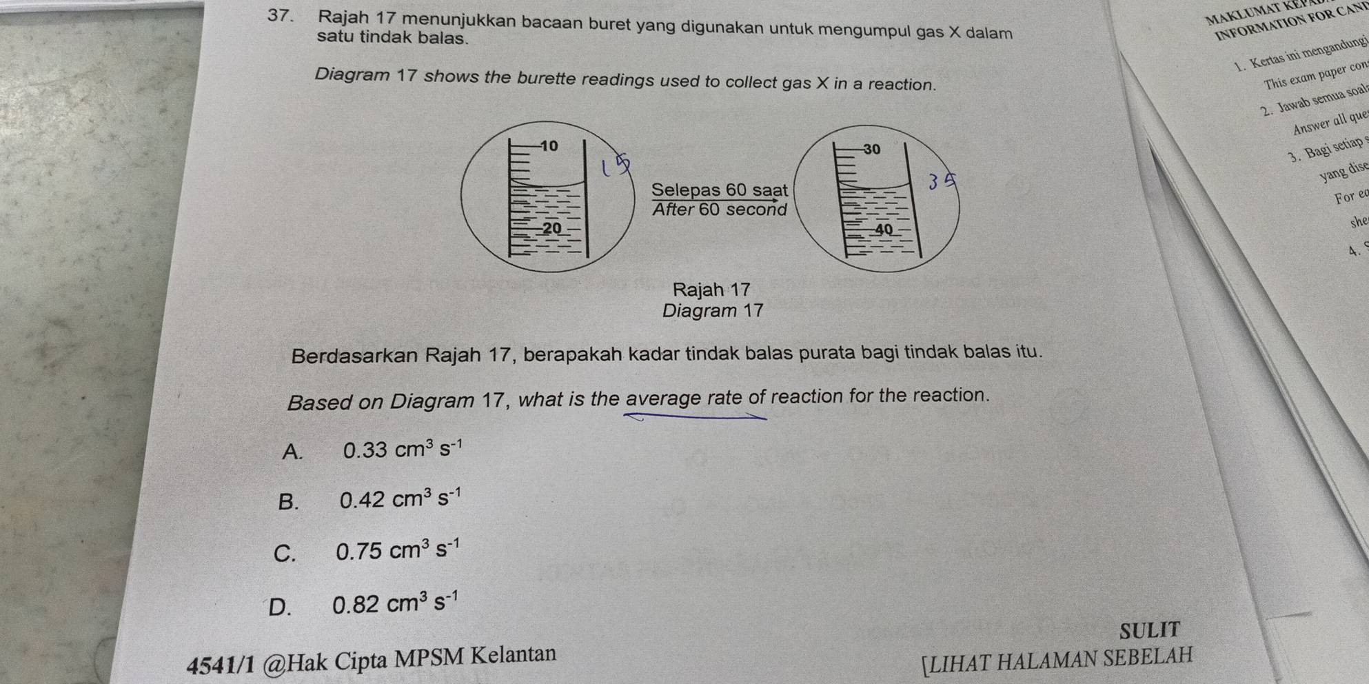 Maklumat kép
37. Rajah 17 menunjukkan bacaan buret yang digunakan untuk mengumpul gas X dalam
satu tindak balas.
INFORMATION FOR CANI
1. Kertas ini mengandung
Diagram 17 shows the burette readings used to collect gas X in a reaction.
This exam paper con
2. Jawab semua soal
Answer all que
3. Bagi setiap
yang dise
For ec
she
4. 
Diagram 17
Berdasarkan Rajah 17, berapakah kadar tindak balas purata bagi tindak balas itu.
Based on Diagram 17, what is the average rate of reaction for the reaction.
A. 0.33cm^3s^(-1)
B. 0.42cm^3s^(-1)
C. 0.75cm^3s^(-1)
D. 0.82cm^3s^(-1)
4541/1 @Hak Cipta MPSM Kelantan SULIT
[LIHAT HALAMAN SEBELAH