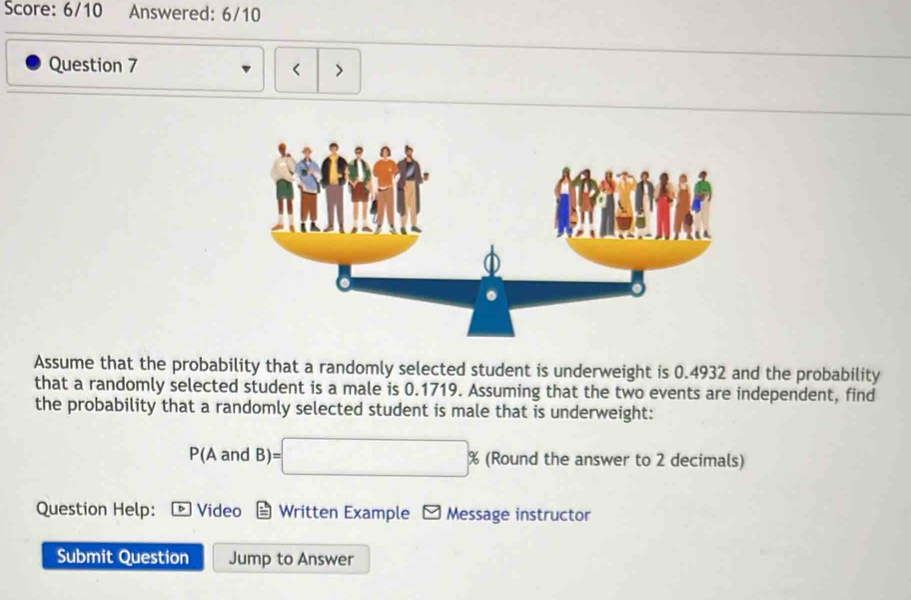 Score: 6/10 Answered: 6/10 
Question 7 
< > 
Assume that the probability that a randomly selected student is underweight is 0.4932 and the probability 
that a randomly selected student is a male is 0.1719. Assuming that the two events are independent, find 
the probability that a randomly selected student is male that is underweight:
P(A and B)=□ 9 % (Round the answer to 2 decimals) 
Question Help: Video Written Example - Message instructor 
Submit Question Jump to Answer