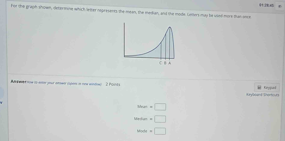 01:28:45 
For the graph shown, determine which letter represents the mean, the median, and the mode. Letters may be used more than once 
AnswerHow to enter your answer (opens in new window) 2 Points Keypad 
Keyboard Shortcuts 
Mean =□
Median =□
Mode =□