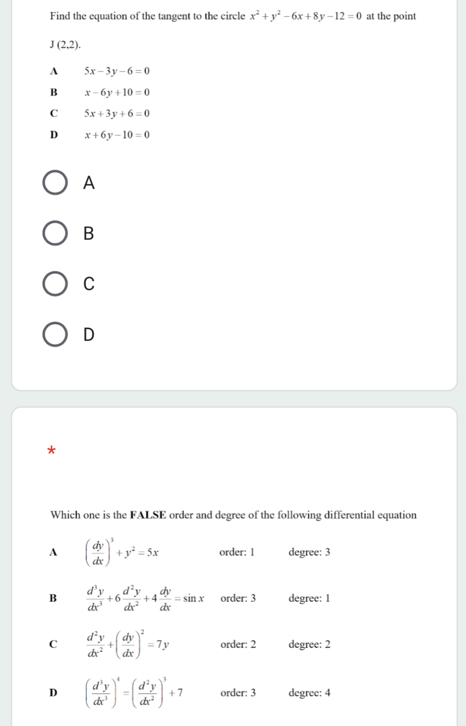 Find the equation of the tangent to the circle x^2+y^2-6x+8y-12=0 at the point
J(2,2).
A 5x-3y-6=0
B x-6y+10=0
C 5x+3y+6=0
D x+6y-10=0
A
B
C
D
*
Which one is the FALSE order and degree of the following differential equation
A ( dy/dx )^3+y^2=5x order: 1 degree: 3
B  d^3y/dx^3 +6 d^2y/dx^2 +4 dy/dx =sin x order: 3 degree: 1
C  d^2y/dx^2 +( dy/dx )^2=7y order: 2 degree: 2
D ( d^3y/dx^3 )^4=( d^2y/dx^2 )^3+7 order: 3 degree: 4