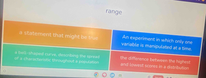 range
a statement that might be true An experiment in which only one
variable is manipulated at a time.
a bell-shaped curve, describing the spread the difference between the highest
of a characteristic throughout a population and lowest scores in a distribution
4