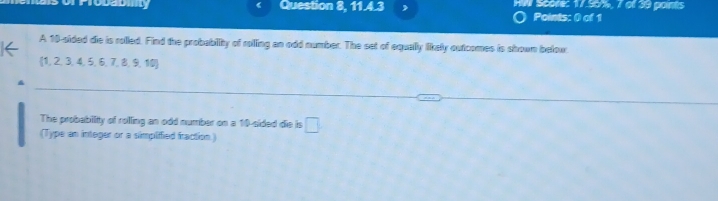 ab Question 8, 11.4.3 N Séore: 17.55%, 7 of 39 points 
Points: 0 of 1 
A 10 -sided die is rolled. Find the probability of rolling an odd number. The set of equally likely outcomes is shown below 
(1, 2, 3, 4, 5, 6, 7, 8, 9, 10) 
The probability of rolling an odd number on a 10 -sided die is □ 
(Type an integer or a simpliffied fraction.)