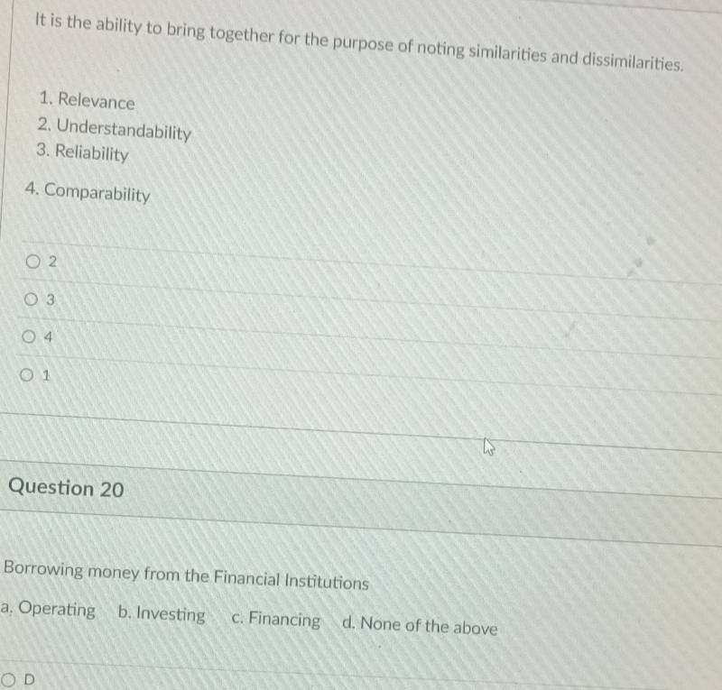 It is the ability to bring together for the purpose of noting similarities and dissimilarities.
1. Relevance
2. Understandability
3. Reliability
4. Comparability
2
3
4
1
Question 20
Borrowing money from the Financial Institutions
a. Operating b. Investing c. Financing d. None of the above
D